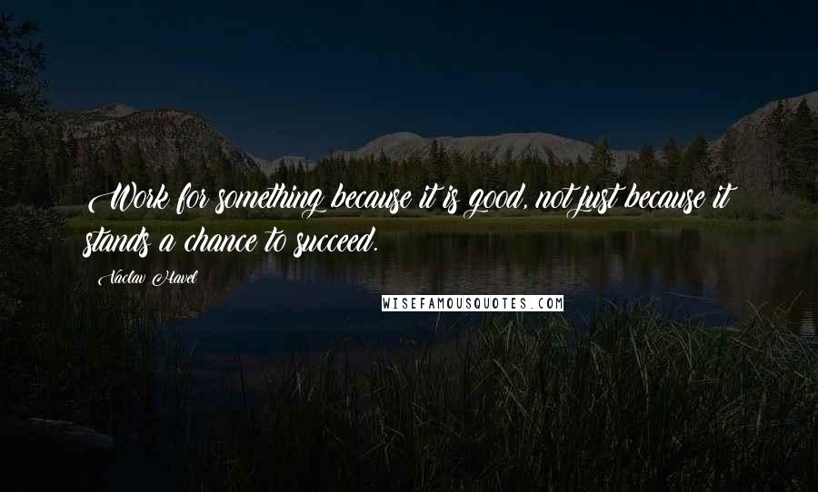 Vaclav Havel Quotes: Work for something because it is good, not just because it stands a chance to succeed.