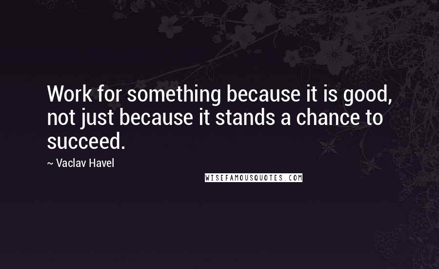 Vaclav Havel Quotes: Work for something because it is good, not just because it stands a chance to succeed.