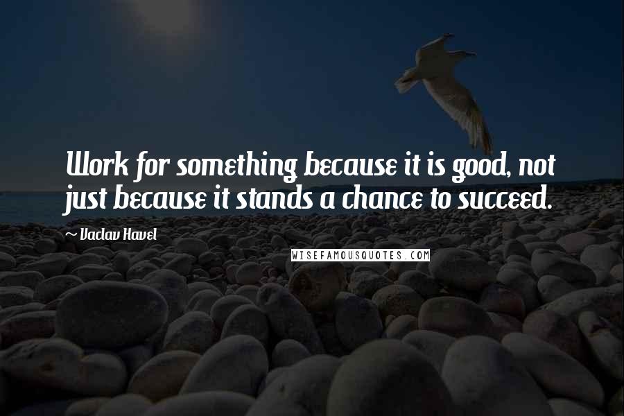 Vaclav Havel Quotes: Work for something because it is good, not just because it stands a chance to succeed.