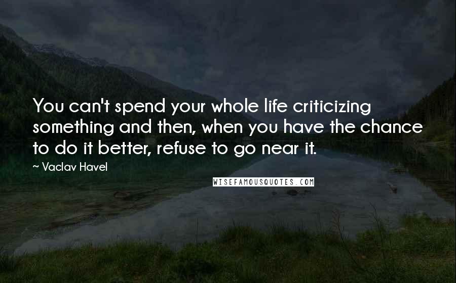 Vaclav Havel Quotes: You can't spend your whole life criticizing something and then, when you have the chance to do it better, refuse to go near it.