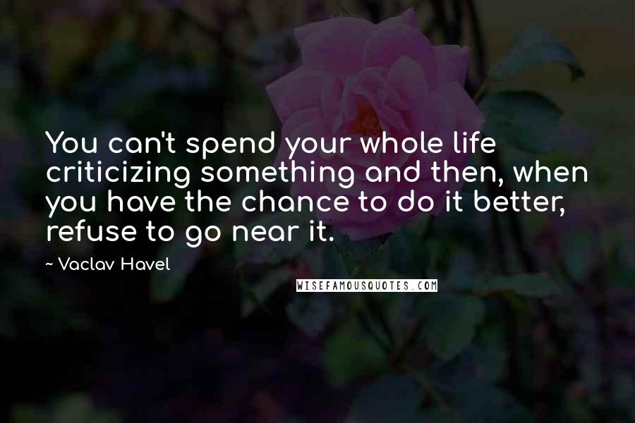 Vaclav Havel Quotes: You can't spend your whole life criticizing something and then, when you have the chance to do it better, refuse to go near it.