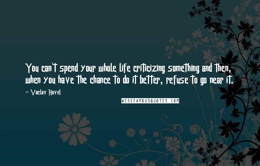 Vaclav Havel Quotes: You can't spend your whole life criticizing something and then, when you have the chance to do it better, refuse to go near it.