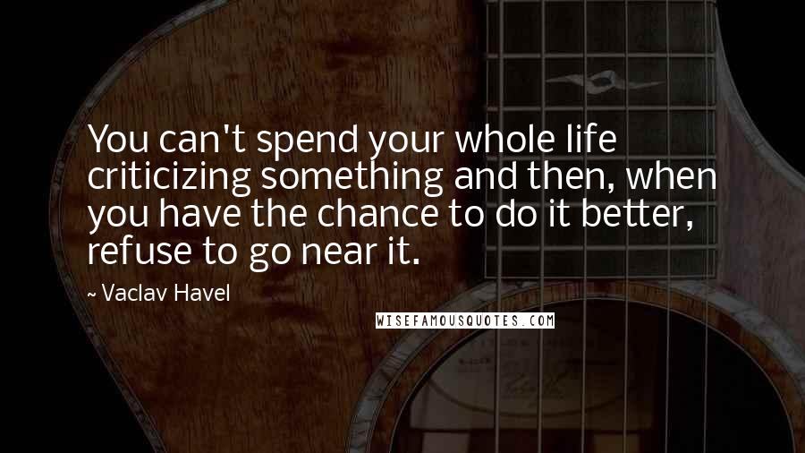 Vaclav Havel Quotes: You can't spend your whole life criticizing something and then, when you have the chance to do it better, refuse to go near it.