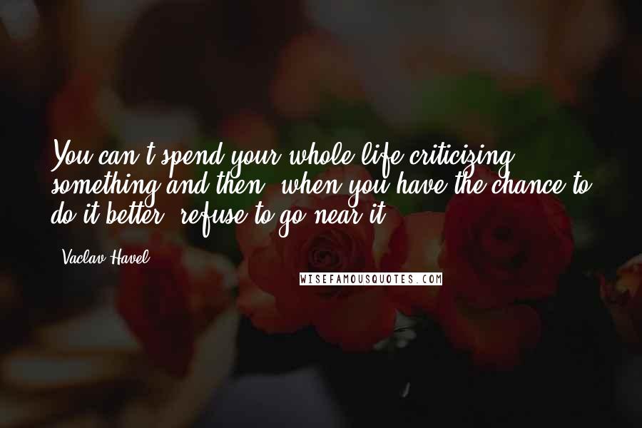Vaclav Havel Quotes: You can't spend your whole life criticizing something and then, when you have the chance to do it better, refuse to go near it.