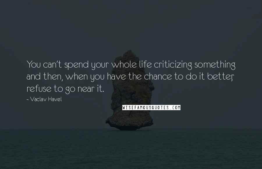 Vaclav Havel Quotes: You can't spend your whole life criticizing something and then, when you have the chance to do it better, refuse to go near it.