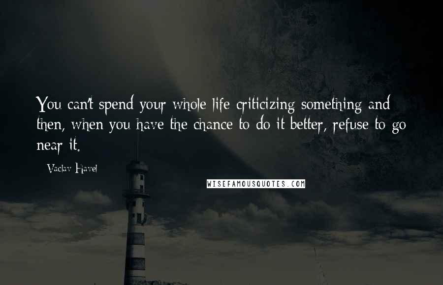 Vaclav Havel Quotes: You can't spend your whole life criticizing something and then, when you have the chance to do it better, refuse to go near it.