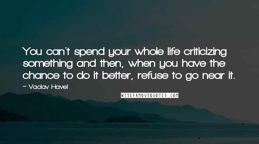 Vaclav Havel Quotes: You can't spend your whole life criticizing something and then, when you have the chance to do it better, refuse to go near it.