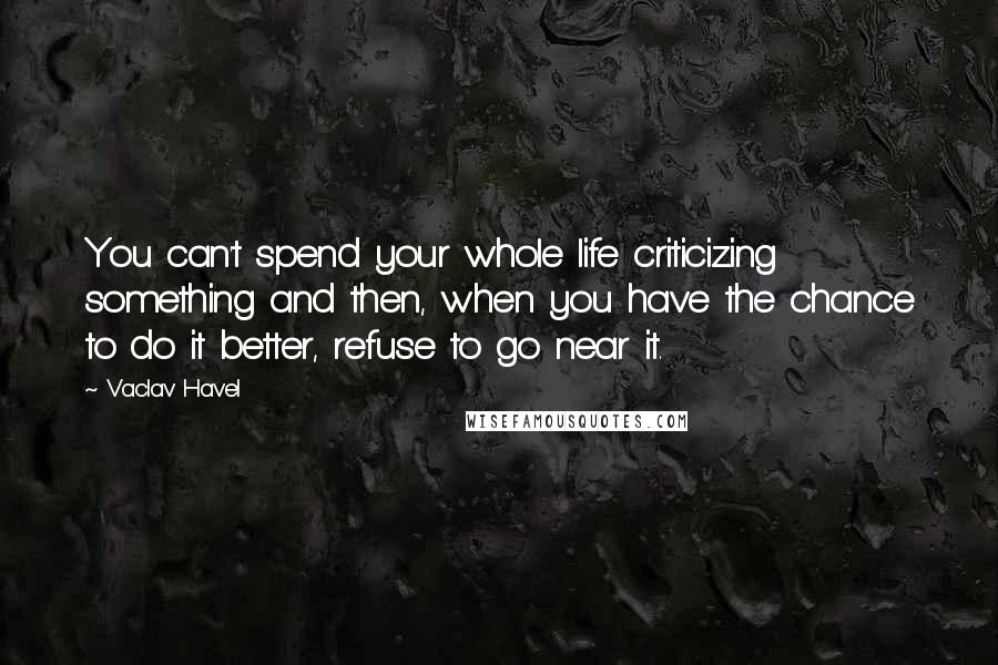 Vaclav Havel Quotes: You can't spend your whole life criticizing something and then, when you have the chance to do it better, refuse to go near it.