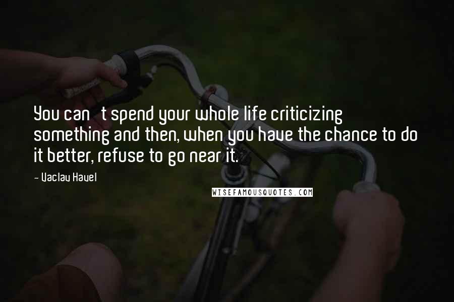 Vaclav Havel Quotes: You can't spend your whole life criticizing something and then, when you have the chance to do it better, refuse to go near it.