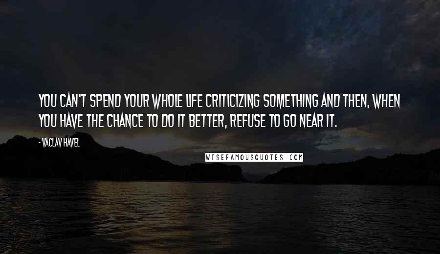 Vaclav Havel Quotes: You can't spend your whole life criticizing something and then, when you have the chance to do it better, refuse to go near it.