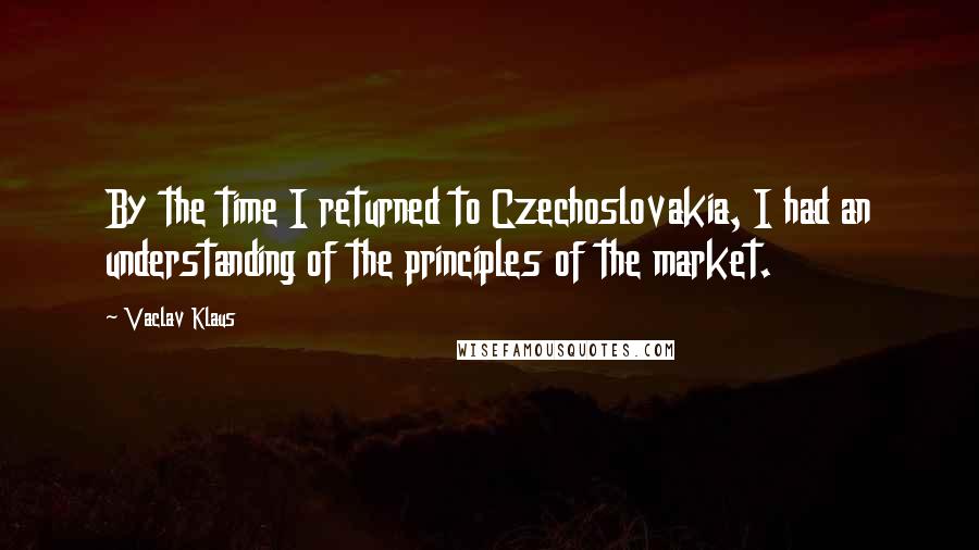 Vaclav Klaus Quotes: By the time I returned to Czechoslovakia, I had an understanding of the principles of the market.