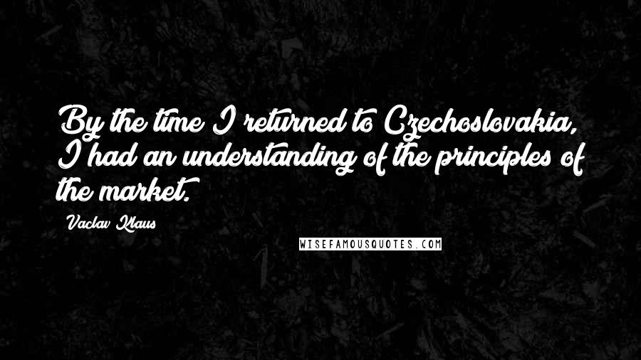 Vaclav Klaus Quotes: By the time I returned to Czechoslovakia, I had an understanding of the principles of the market.