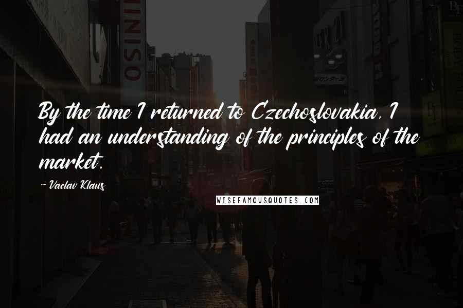 Vaclav Klaus Quotes: By the time I returned to Czechoslovakia, I had an understanding of the principles of the market.