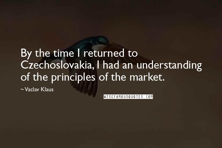 Vaclav Klaus Quotes: By the time I returned to Czechoslovakia, I had an understanding of the principles of the market.