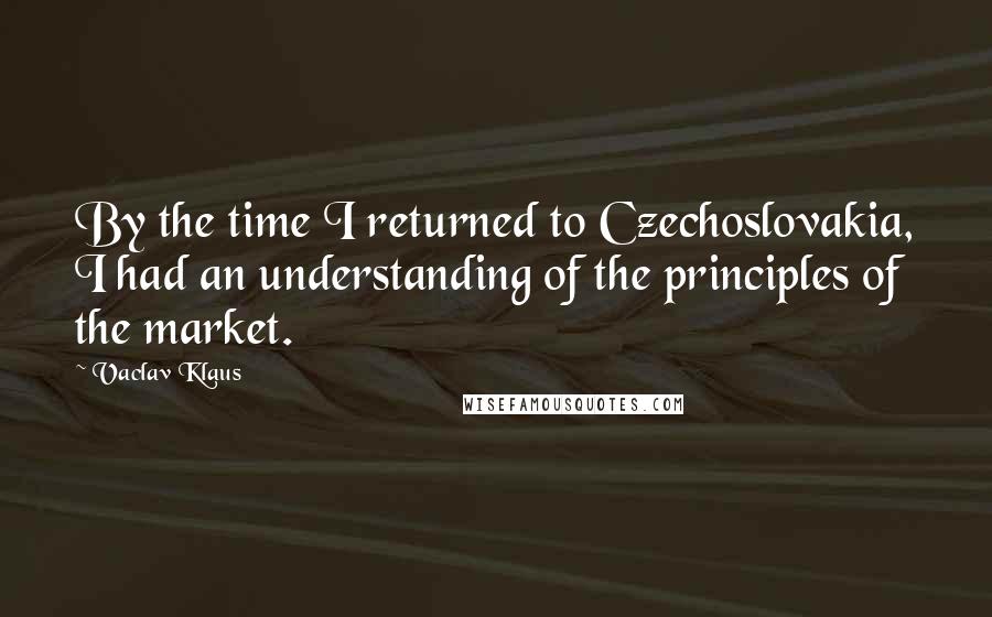 Vaclav Klaus Quotes: By the time I returned to Czechoslovakia, I had an understanding of the principles of the market.