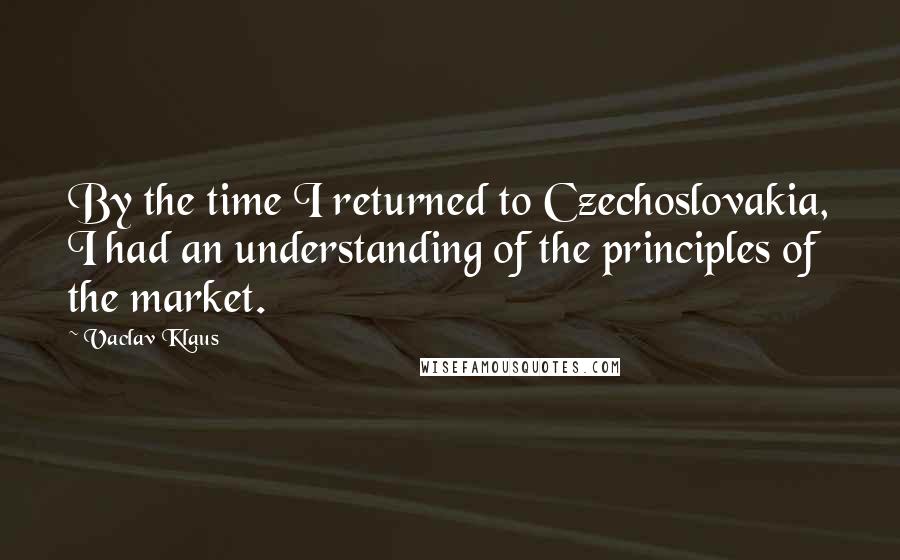 Vaclav Klaus Quotes: By the time I returned to Czechoslovakia, I had an understanding of the principles of the market.