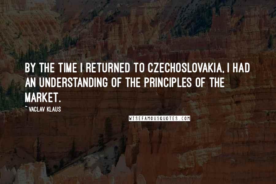 Vaclav Klaus Quotes: By the time I returned to Czechoslovakia, I had an understanding of the principles of the market.