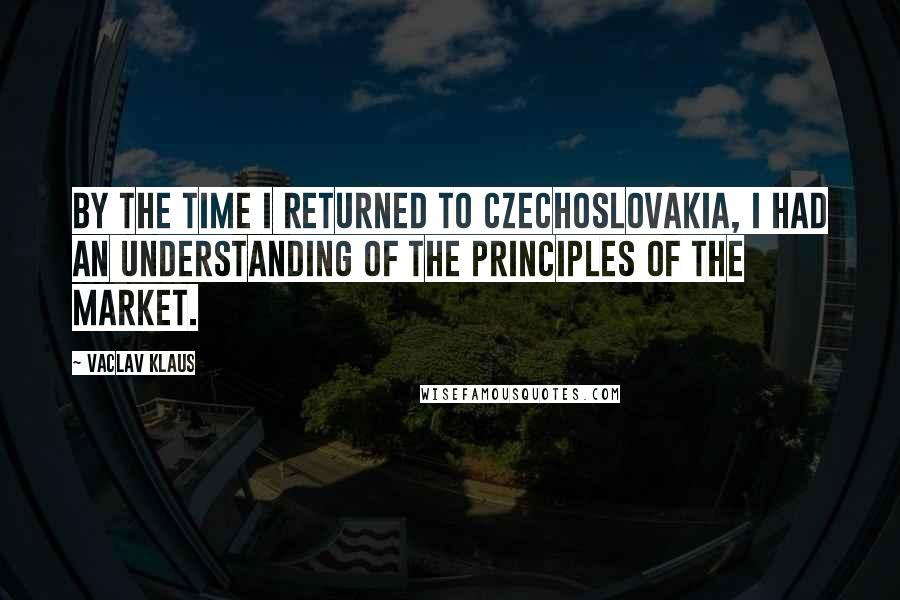 Vaclav Klaus Quotes: By the time I returned to Czechoslovakia, I had an understanding of the principles of the market.