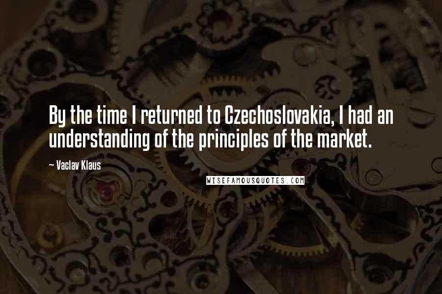 Vaclav Klaus Quotes: By the time I returned to Czechoslovakia, I had an understanding of the principles of the market.