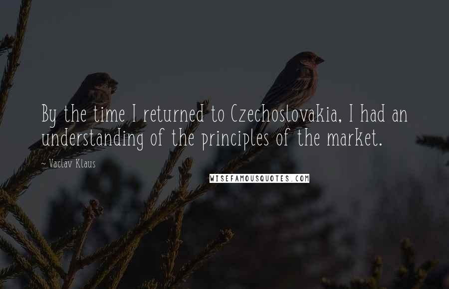 Vaclav Klaus Quotes: By the time I returned to Czechoslovakia, I had an understanding of the principles of the market.