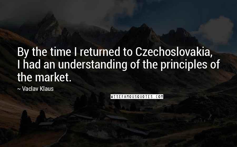 Vaclav Klaus Quotes: By the time I returned to Czechoslovakia, I had an understanding of the principles of the market.