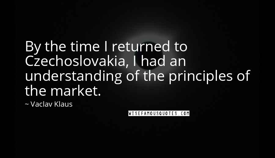 Vaclav Klaus Quotes: By the time I returned to Czechoslovakia, I had an understanding of the principles of the market.