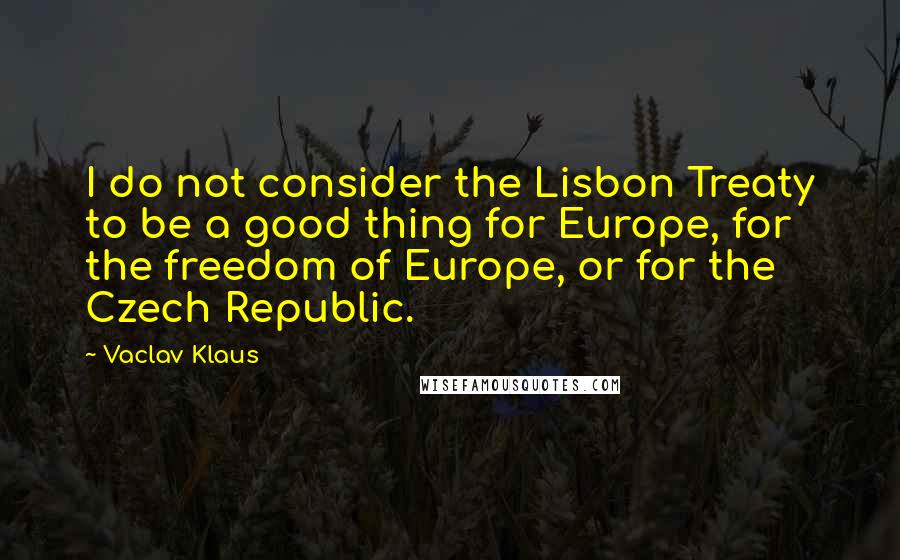 Vaclav Klaus Quotes: I do not consider the Lisbon Treaty to be a good thing for Europe, for the freedom of Europe, or for the Czech Republic.