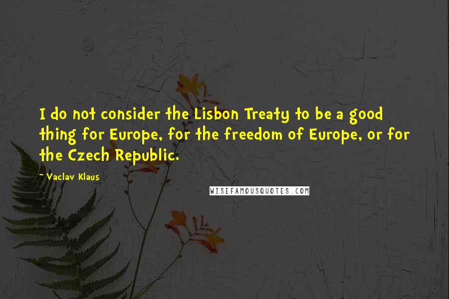 Vaclav Klaus Quotes: I do not consider the Lisbon Treaty to be a good thing for Europe, for the freedom of Europe, or for the Czech Republic.