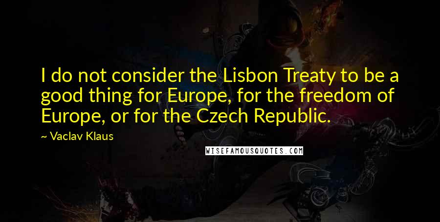 Vaclav Klaus Quotes: I do not consider the Lisbon Treaty to be a good thing for Europe, for the freedom of Europe, or for the Czech Republic.