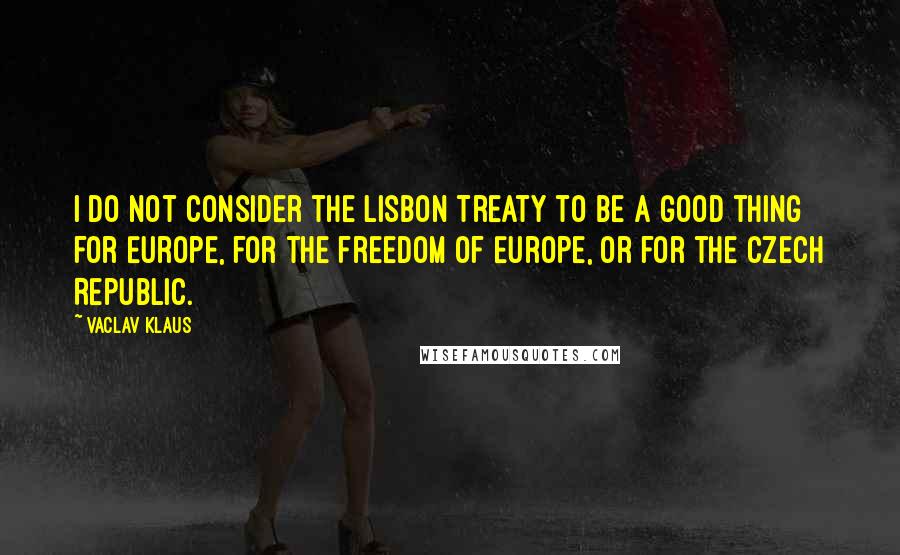 Vaclav Klaus Quotes: I do not consider the Lisbon Treaty to be a good thing for Europe, for the freedom of Europe, or for the Czech Republic.