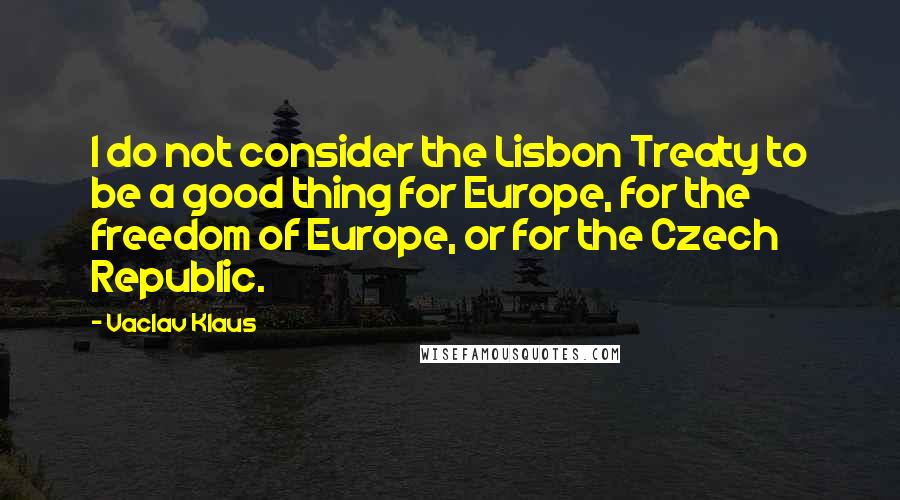 Vaclav Klaus Quotes: I do not consider the Lisbon Treaty to be a good thing for Europe, for the freedom of Europe, or for the Czech Republic.