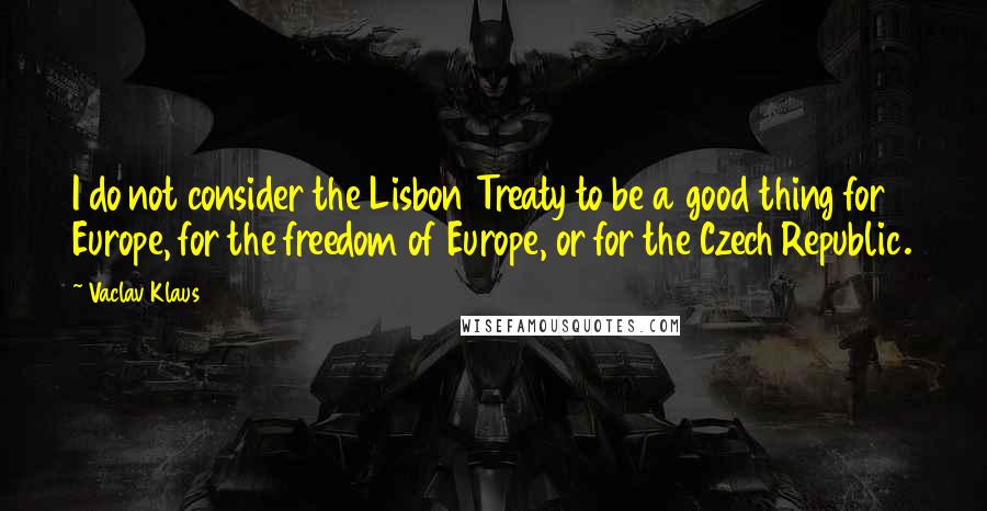 Vaclav Klaus Quotes: I do not consider the Lisbon Treaty to be a good thing for Europe, for the freedom of Europe, or for the Czech Republic.