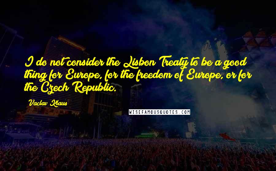 Vaclav Klaus Quotes: I do not consider the Lisbon Treaty to be a good thing for Europe, for the freedom of Europe, or for the Czech Republic.