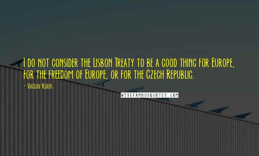 Vaclav Klaus Quotes: I do not consider the Lisbon Treaty to be a good thing for Europe, for the freedom of Europe, or for the Czech Republic.