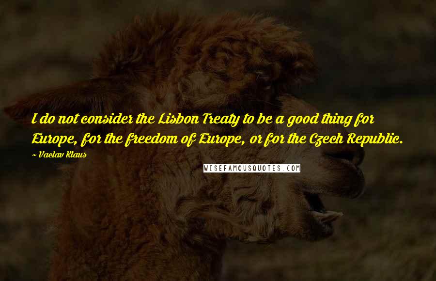 Vaclav Klaus Quotes: I do not consider the Lisbon Treaty to be a good thing for Europe, for the freedom of Europe, or for the Czech Republic.