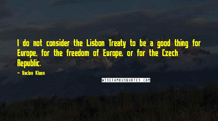 Vaclav Klaus Quotes: I do not consider the Lisbon Treaty to be a good thing for Europe, for the freedom of Europe, or for the Czech Republic.