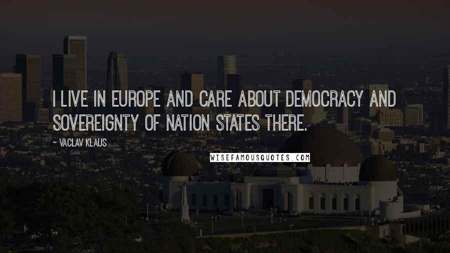 Vaclav Klaus Quotes: I live in Europe and care about democracy and sovereignty of nation states there.