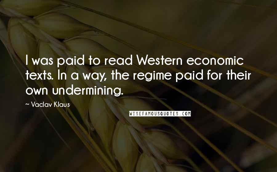 Vaclav Klaus Quotes: I was paid to read Western economic texts. In a way, the regime paid for their own undermining.