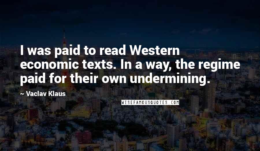 Vaclav Klaus Quotes: I was paid to read Western economic texts. In a way, the regime paid for their own undermining.