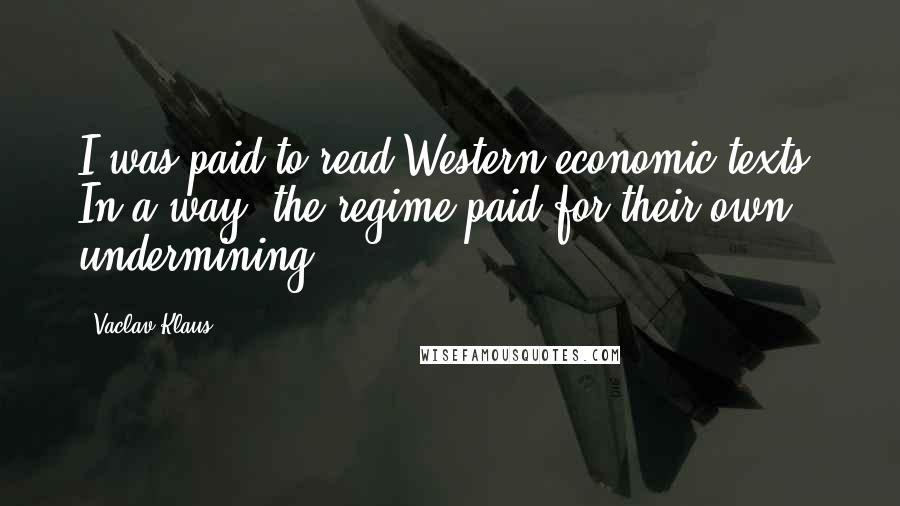 Vaclav Klaus Quotes: I was paid to read Western economic texts. In a way, the regime paid for their own undermining.