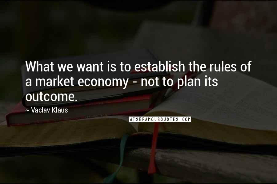 Vaclav Klaus Quotes: What we want is to establish the rules of a market economy - not to plan its outcome.