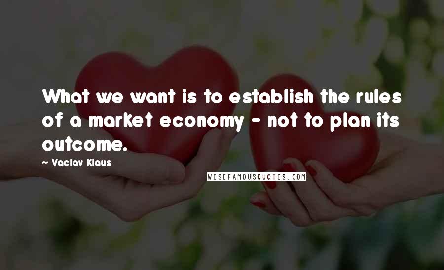 Vaclav Klaus Quotes: What we want is to establish the rules of a market economy - not to plan its outcome.