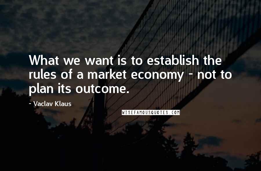 Vaclav Klaus Quotes: What we want is to establish the rules of a market economy - not to plan its outcome.