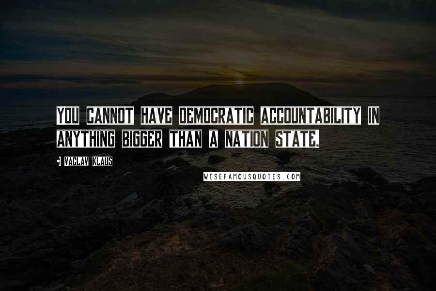 Vaclav Klaus Quotes: You cannot have democratic accountability in anything bigger than a nation state.