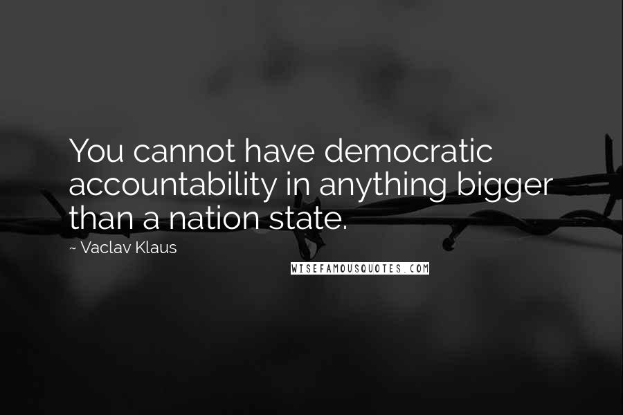 Vaclav Klaus Quotes: You cannot have democratic accountability in anything bigger than a nation state.