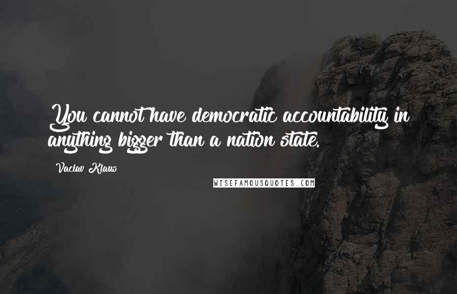 Vaclav Klaus Quotes: You cannot have democratic accountability in anything bigger than a nation state.
