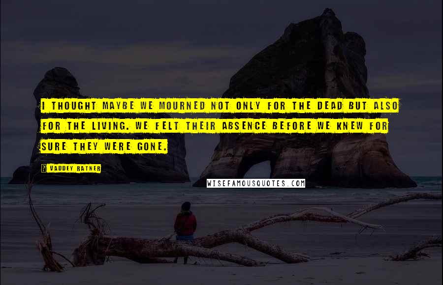 Vaddey Ratner Quotes: I thought maybe we mourned not only for the dead but also for the living. We felt their absence before we knew for sure they were gone.