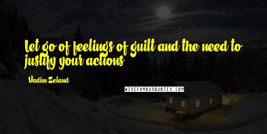 Vadim Zeland Quotes: Let go of feelings of guilt and the need to justify your actions.