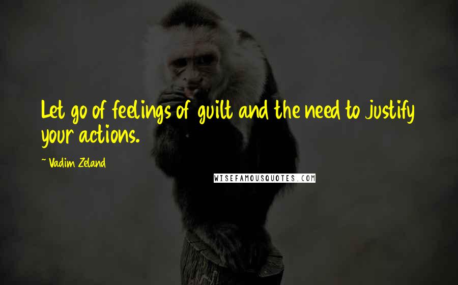 Vadim Zeland Quotes: Let go of feelings of guilt and the need to justify your actions.