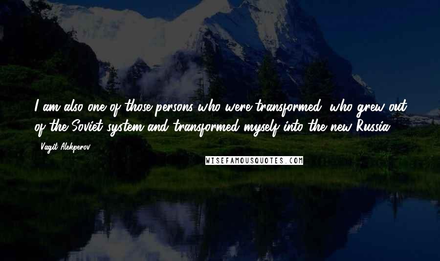 Vagit Alekperov Quotes: I am also one of those persons who were transformed, who grew out of the Soviet system and transformed myself into the new Russia.